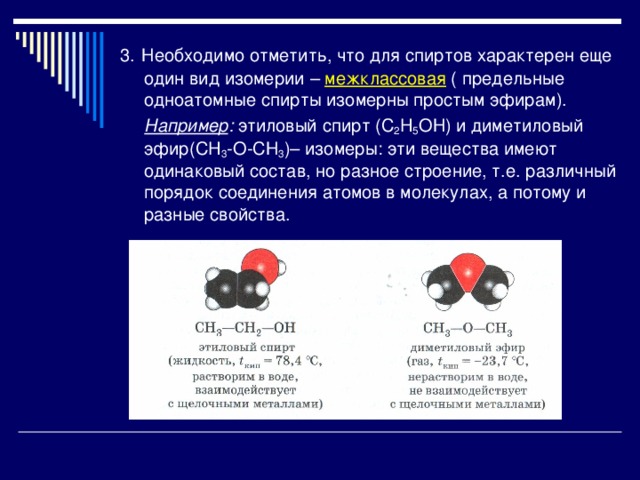 3.  Необходимо отметить, что для спиртов характерен еще один вид изомерии – межклассовая ( предельные одноатомные спирты изомерны простым эфирам).  Например : этиловый спирт (С 2 H 5 O Н) и диметиловый эфир(С H 3 -О-СН 3 )– изомеры: эти вещества имеют одинаковый состав, но разное строение, т.е. различный порядок соединения атомов в молекулах, а потому и разные свойства. 