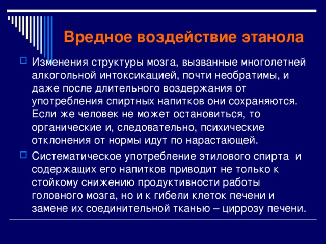 Вредное воздействие этанола Изменения структуры мозга, вызванные многолетней алкогольной интоксикацией, почти необратимы, и даже после длительного воздержания от употребления спиртных напитков они сохраняются. Если же человек не может остановиться, то органические и, следовательно, психические отклонения от нормы идут по нарастающей. Систематическое употребление этилового спирта и содержащих его напитков приводит не только к стойкому снижению продуктивности работы головного мозга, но и к гибели клеток печени и замене их соединительной тканью – циррозу печени. 