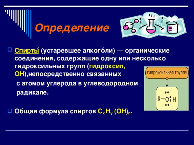 Определение  Спирты ́ (устаревшее алкого́ли) — органические соединения, содержащие одну или несколько гидроксильных групп ( гидроксил, OH ),непосредственно связанных  с атомом углерода в углеводородном  радикале.  Общая формула спиртов С х H y  ( OH ) n . 