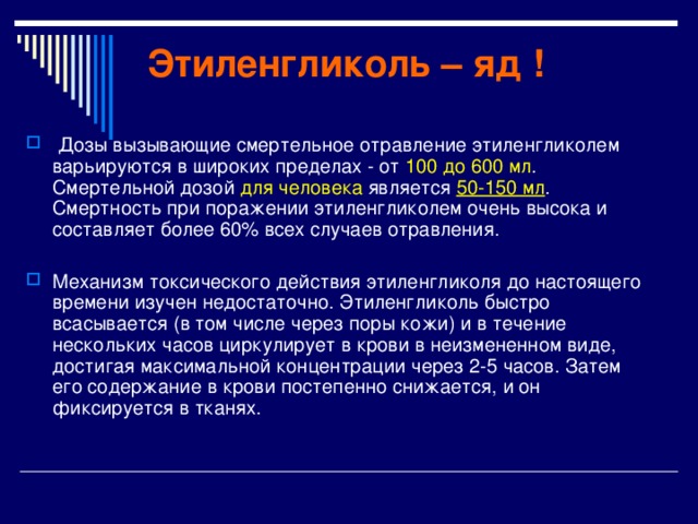 Этиленгликоль – яд !  Дозы вызывающие смертельное отравление этиленгликолем варьируются в широких пределах - от 100 до 600 мл . Смертельной дозой для человека является 50-150 мл . Смертность при поражении этиленгликолем очень высока и составляет более 60% всех случаев отравления. Механизм токсического действия этиленгликоля до настоящего времени изучен недостаточно. Этиленгликоль быстро всасывается (в том числе через поры кожи) и в течение нескольких часов циркулирует в крови в неизмененном виде, достигая максимальной концентрации через 2-5 часов. Затем его содержание в крови постепенно снижается, и он фиксируется в тканях. 