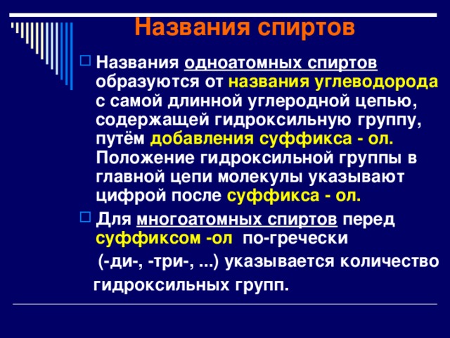 Названия спиртов Названия одноатомных спиртов образуются от названия углеводорода с самой длинной углеродной цепью, содержащей гидроксильную группу, путём добавления суффикса - ол. Положение гидроксильной группы в главной цепи молекулы указывают цифрой после суффикса - ол.  Для многоатомных спиртов перед суффиксом -ол по-гречески  (-ди-, -три-, ...) указывается количество  гидроксильных групп.  