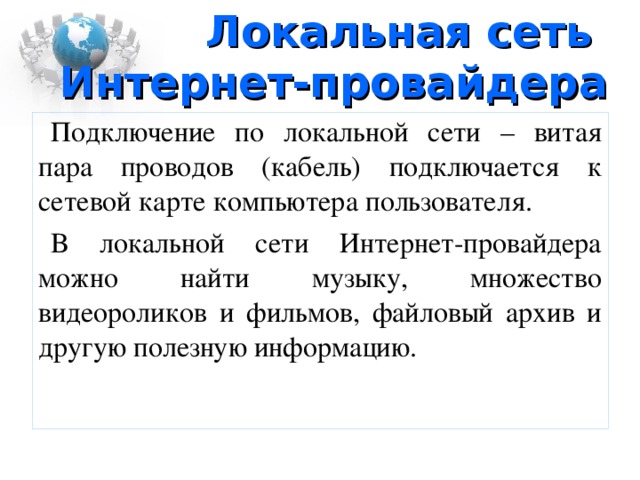 Локальная сеть Интернет-провайдера Подключение по локальной сети – витая пара проводов (кабель) подключается к сетевой карте компьютера пользователя. В локальной сети Интернет-провайдера можно найти музыку, множество видеороликов и фильмов, файловый архив и другую полезную информацию.