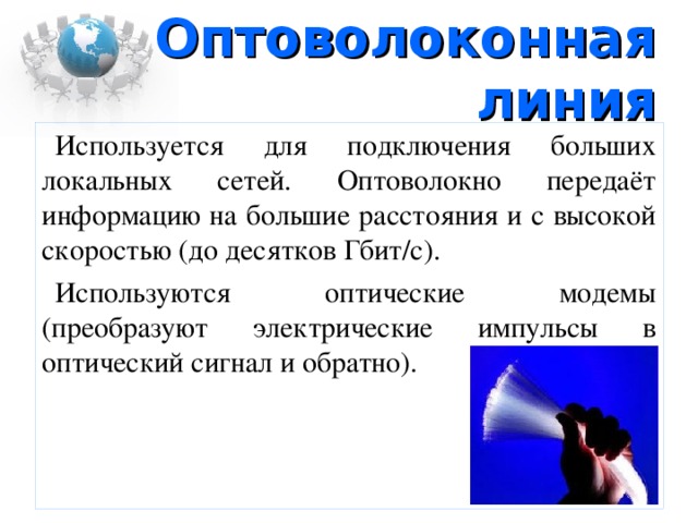 Оптоволоконная линия Используется для подключения больших локальных сетей. Оптоволокно передаёт информацию на большие расстояния и с высокой скоростью (до десятков Гбит/с). Используются оптические модемы (преобразуют электрические импульсы в оптический сигнал и обратно) .