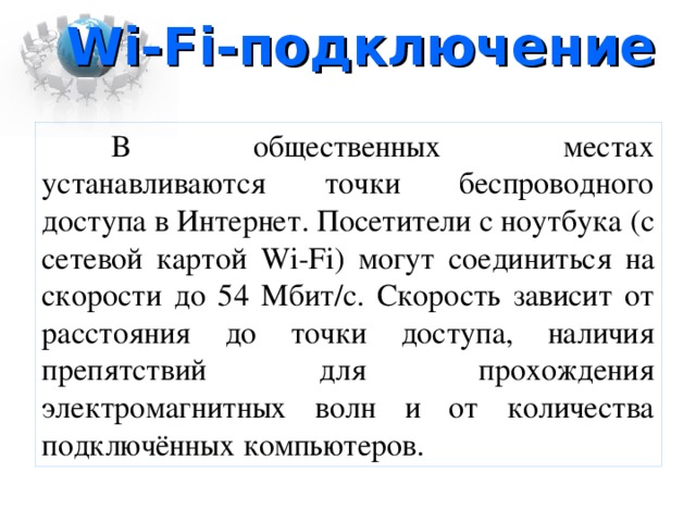 Wi-Fi -подключение В общественных местах устанавливаются точки беспроводного доступа в Интернет. Посетители с ноутбука (с сетевой картой Wi-Fi ) могут соединиться на скорости до 54 Мбит/с. Скорость зависит от расстояния до точки доступа, наличия препятствий для прохождения электромагнитных волн и от количества подключённых компьютеров.