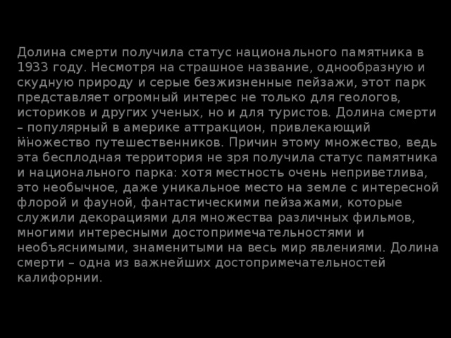 … Долина смерти получила статус национального памятника в 1933 году. Несмотря на страшное название, однообразную и скудную природу и серые безжизненные пейзажи, этот парк представляет огромный интерес не только для геологов, историков и других ученых, но и для туристов. Долина смерти – популярный в америке аттракцион, привлекающий множество путешественников. Причин этому множество, ведь эта бесплодная территория не зря получила статус памятника и национального парка: хотя местность очень неприветлива, это необычное, даже уникальное место на земле с интересной флорой и фауной, фантастическими пейзажами, которые служили декорациями для множества различных фильмов, многими интересными достопримечательностями и необъяснимыми, знаменитыми на весь мир явлениями. Долина смерти – одна из важнейших достопримечательностей калифорнии. 