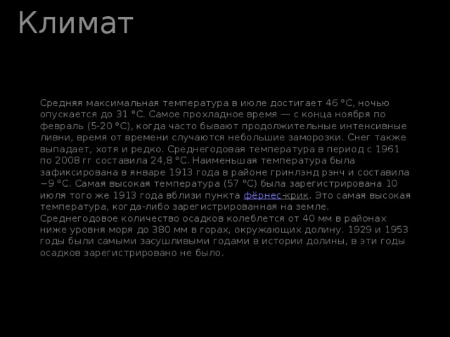 Климат Средняя максимальная температура в июле достигает 46 °C, ночью опускается до 31 °C. Самое прохладное время — с конца ноября по февраль (5-20 °C), когда часто бывают продолжительные интенсивные ливни, время от времени случаются небольшие заморозки. Снег также выпадает, хотя и редко. Среднегодовая температура в период с 1961 по 2008 гг составила 24,8 °C. Наименьшая температура была зафиксирована в январе 1913 года в районе гринлэнд рэнч и составила −9 °C. Самая высокая температура (57 °C) была зарегистрирована 10 июля того же 1913 года вблизи пункта фёрнес -крик . Это самая высокая температура, когда-либо зарегистрированная на земле.  Среднегодовое количество осадков колеблется от 40 мм в районах ниже уровня моря до 380 мм в горах, окружающих долину. 1929 и 1953 годы были самыми засушливыми годами в истории долины, в эти годы осадков зарегистрировано не было.   