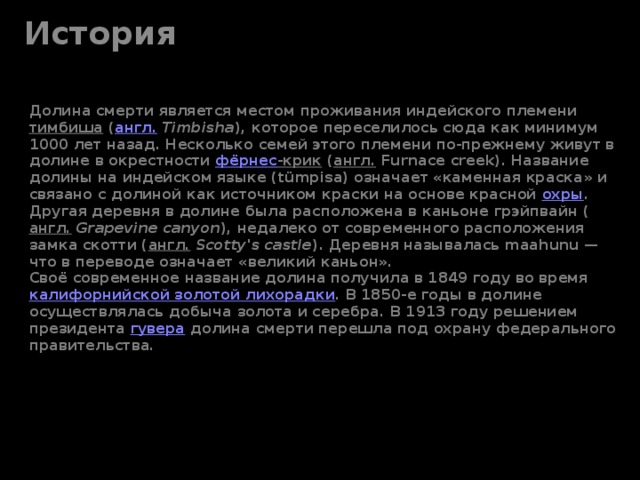 История Долина смерти является местом проживания индейского племени  тимбиша  ( англ.   Timbisha ), которое переселилось сюда как минимум 1000 лет назад. Несколько семей этого племени по-прежнему живут в долине в окрестности  фёрнес -крик  ( англ.  Furnace creek). Название долины на индейском языке (tümpisa) означает «каменная краска» и связано с долиной как источником краски на основе красной  охры . Другая деревня в долине была расположена в каньоне грэйпвайн ( англ.   Grapevine canyon ), недалеко от современного расположения замка скотти ( англ.   Scotty's castle ). Деревня называлась maahunu — что в переводе означает «великий каньон».  Своё современное название долина получила в 1849 году во время  калифорнийской золотой лихорадки . В 1850-е годы в долине осуществлялась добыча золота и серебра. В 1913 году решением президента  гувера  долина смерти перешла под охрану федерального правительства.   