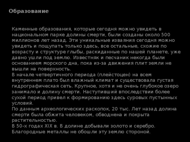 Образование Каменные образования, которые сегодня можно увидеть в национальном парке долины смерти, были созданы около 500 миллионов лет назад. Эти уникальные изваяния сегодня можно увидеть и пощупать только здесь, все остальные, схожие по возрасту и структуре глыбы, раскиданные по нашей планете, уже давно ушли под землю. Известняк и песчаник некогда были основанием морского дна, пока из-за движения плит земли не вышли на поверхность.  В начале четвертичного периода (плейстоцен) на всем внутреннем плато был влажный климат и существовала густая гидрографическая сеть. Крупное, хотя и не очень глубокое озеро занимало и долину смерти. Наступивший впоследствии более сухой период привел к формированию здесь суровых пустынных условий.  По данным археологических раскопок, 20 тыс. Лет назад долина смерти была обжита человеком, обводнена и покрыта растительностью.  В 50-х годах XIX в. В долине добывали золото и серебро. Благородные металлы не обошли эту землю стороной.   