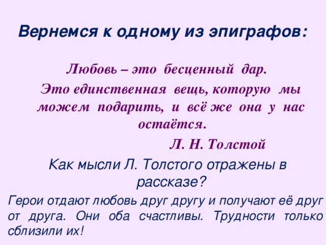 Вернемся к одному из эпиграфов: Любовь – это бесценный дар.  Это единственная вещь, которую мы можем подарить, и всё же она у нас остаётся.  Л. Н. Толстой Как мысли Л. Толстого отражены в рассказе? Герои отдают любовь друг другу и получают её друг от друга. Они оба счастливы. Трудности только сблизили их! 