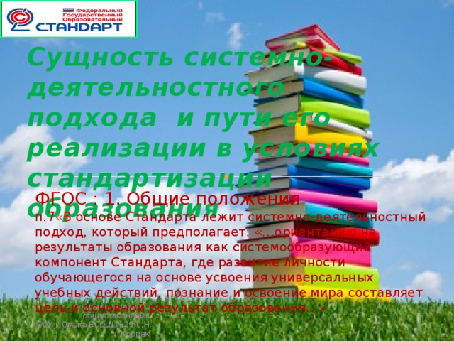 Сущность системно-деятельностного подхода и пути его реализации в условиях стандартизации образования ФГОС : 1. Общие положения п.7 «В основе Стандарта лежит системно-деятельностный подход, который предполагает: «…ориентацию на результаты образования как системообразующий компонент Стандарта, где развитие личности обучающегося на основе усвоения универсальных учебных действий, познание и освоение мира составляет цель и основной результат образования…»  учитель истории и обществознания БОУ г.Омска ВСОШ №29 С.Н. Корпак 