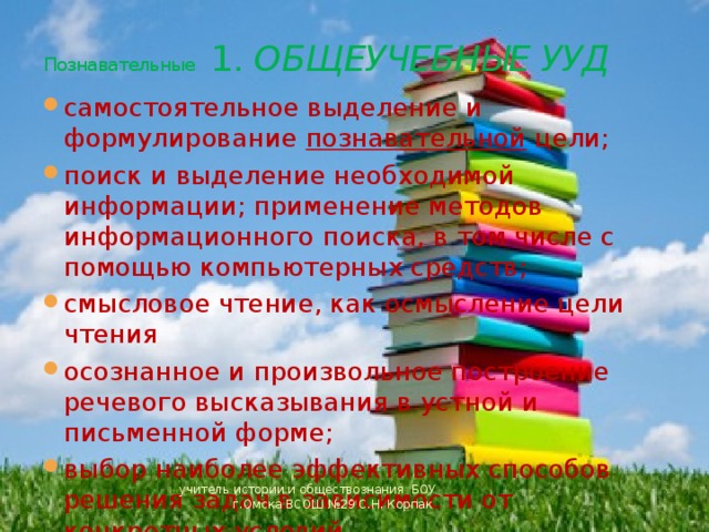 Познавательные 1. ОБЩЕУЧЕБНЫЕ УУД самостоятельное выделение и формулирование познавательной цели; поиск и выделение необходимой информации; применение методов информационного поиска, в том числе с помощью компьютерных средств; смысловое чтение, как осмысление цели чтения осознанное и произвольное построение речевого высказывания в устной и письменной форме; выбор наиболее эффективных способов решения задач в зависимости от конкретных условий учитель истории и обществознания БОУ г.Омска ВСОШ №29 С.Н. Корпак 