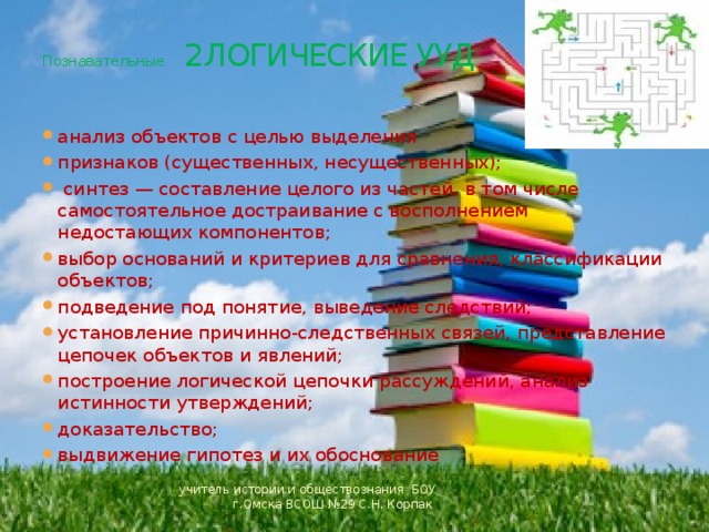  Познавательные 2 ЛОГИЧЕСКИЕ УУД анализ объектов с целью выделения признаков (существенных, несущественных);  синтез — составление целого из частей, в том числе самостоятельное достраивание с восполнением недостающих компонентов; выбор оснований и критериев для сравнения, классификации объектов; подведение под понятие, выведение следствий; установление причинно-следственных связей, представление цепочек объектов и явлений; построение логической цепочки рассуждений, анализ истинности утверждений; доказательство; выдвижение гипотез и их обоснование учитель истории и обществознания БОУ г.Омска ВСОШ №29 С.Н. Корпак 