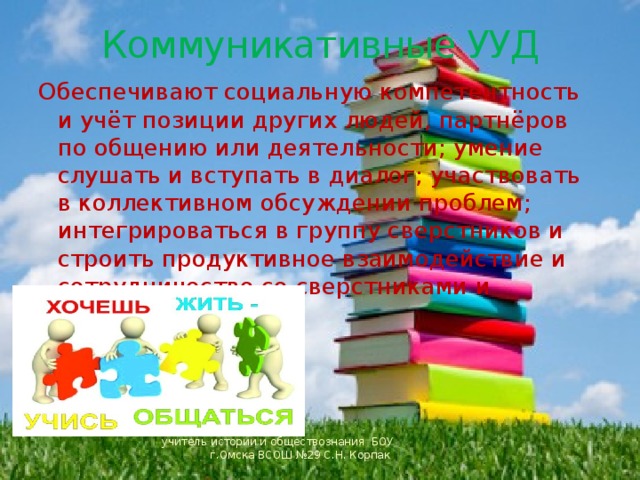  Коммуникативные УУД Обеспечивают социальную компетентность и учёт позиции других людей, партнёров по общению или деятельности; умение слушать и вступать в диалог; участвовать в коллективном обсуждении проблем; интегрироваться в группу сверстников и строить продуктивное взаимодействие и сотрудничество со сверстниками и взрослыми. учитель истории и обществознания БОУ г.Омска ВСОШ №29 С.Н. Корпак 