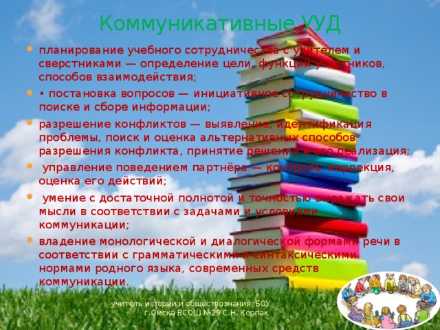 Коммуникативные УУД планирование учебного сотрудничества с учителем и сверстниками — определение цели, функций участников, способов взаимодействия; • постановка вопросов — инициативное сотрудничество в поиске и сборе информации; разрешение конфликтов — выявление, идентификация проблемы, поиск и оценка альтернативных способов разрешения конфликта, принятие решения и его реализация;  управление поведением партнёра — контроль, коррекция, оценка его действий;  умение с достаточной полнотой и точностью выражать свои мысли в соответствии с задачами и условиями коммуникации; владение монологической и диалогической формами речи в соответствии с грамматическими и синтаксическими нормами родного языка, современных средств коммуникации. учитель истории и обществознания БОУ г.Омска ВСОШ №29 С.Н. Корпак 