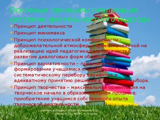 Основные принципы реализации системно-деятельностного подхода Принцип деятельности Принцип минимакса Принцип психологической комфортности - доброжелательной атмосферы, ориентированной на реализацию идей педагогики сотрудничества, развитие диалоговых форм общения. Принцип вариативности – предполагает формирование учащимися способностей к систематическому перебору вариантов и адекватному принятию решений в ситуациях выбора. Принцип творчества – максимальная ориентация на творческое начало в образовательном процессе, приобретение учащимся собственного опыта творческой деятельности. учитель истории и обществознания БОУ г.Омска ВСОШ №29 С.Н. Корпак 