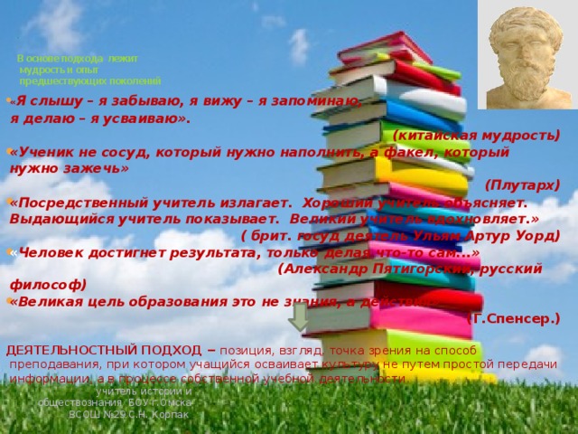 .     В основе подхода лежит  мудрость и опыт  предшествующих поколений « Я слышу – я забываю, я вижу – я запоминаю,  я делаю – я усваиваю». (китайская мудрость) «Ученик не сосуд, который нужно наполнить, а факел, который нужно зажечь» (Плутарх) «Посредственный учитель излагает. Хороший учитель объясняет. Выдающийся учитель показывает. Великий учитель вдохновляет.» ( брит. госуд деятель Ульям Артур Уорд) « Человек достигнет результата, только делая что-то сам...»   (Александр Пятигорский, русский философ) «Великая цель образования это не знания, а действия» (Г.Спенсер.)  ДЕЯТЕЛЬНОСТНЫЙ ПОДХОД − позиция, взгляд, точка зрения на способ преподавания, при котором учащийся осваивает культуру не путем простой передачи информации, а в процессе собственной учебной деятельности.   учитель истории и обществознания БОУ г.Омска ВСОШ №29 С.Н. Корпак 