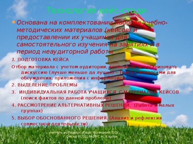 Технология кейс-стади Основана на комплектовании наборов учебно-методических материалов (кейсов) и предоставлении их учащимся для самостоятельного изучения на занятиях и в период неаудиторной работы 1. ПОДГОТОВКА КЕЙСА Отбор материала с учетом аудитории, возможности организовать дискуссию (лучше меньше да лучше) – Текст с вопросами для обсуждения, приложения с информацией 2. ВЫДЕЛЕНИЕ ПРОБЛЕМЫ 3. ИНДИВИДУАЛЬНАЯ РАБОТА УЧАЩИХСЯ С МАТЕРИАЛОМ КЕЙСОВ (поиск фактов по данной проблеме) 4. РАССМОТРЕНИЕ АЛЬТЕРНАТИВНЫХ РЕШЕНИЙ. (Работа в малых группах) 5. ВЫБОР ОБОСНОВАННОГО РЕШЕНИЯ. (Анализ и рефлексия совместной деятельности) учитель истории и обществознания БОУ г.Омска ВСОШ №29 С.Н. Корпак 