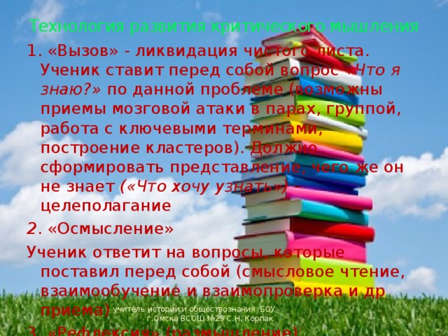 Технология развития критического мышления 1. «Вызов» - ликвидация чистого листа. Ученик ставит перед собой вопрос « Что я знаю?» по данной проблеме (возможны приемы мозговой атаки в парах, группой, работа с ключевыми терминами, построение кластеров). Должно сформировать представление, чего же он не знает («Что хочу узнать») – целеполагание 2 . «Осмысление» Ученик ответит на вопросы, которые поставил перед собой (смысловое чтение, взаимообучение и взаимопроверка и др приема) 3. «Рефлексия» (размышление) Обобщение того, что ученик узнал (опорный конспект, возврат к стадии вызова, к ключевым словам, к первоначальным кластерам) учитель истории и обществознания БОУ г.Омска ВСОШ №29 С.Н. Корпак 