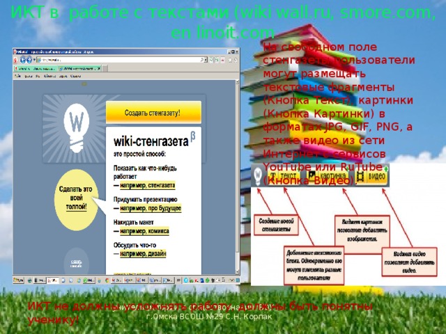  ИКТ в работе с текстами (wiki wall.ru, smore.com, en linoit.com На свободном поле стенгазеты пользователи могут размещать текстовые фрагменты (Кнопка Текст), картинки (Кнопка Картинки) в форматах JPG, GIF, PNG, а также видео из сети Интернет с сервисов YouTube или RuTube (Кнопка Видео). ИКТ не должны усложнять работу, должны быть понятны ученику! учитель истории и обществознания БОУ г.Омска ВСОШ №29 С.Н. Корпак 