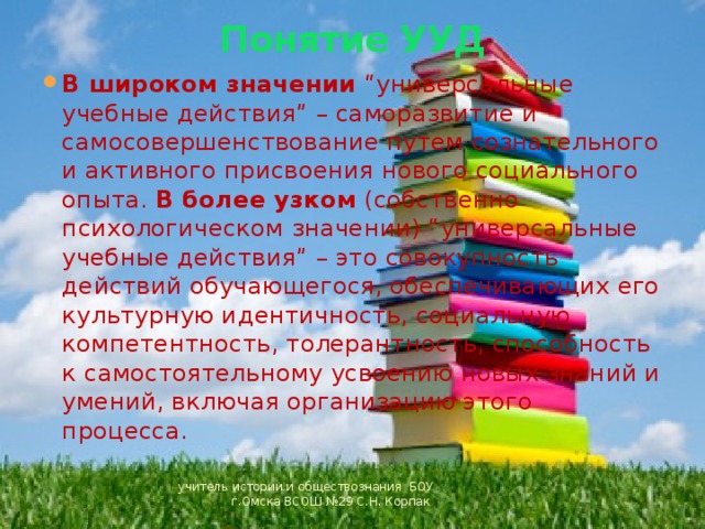 Понятие УУД   В широком значении “универсальные учебные действия” – саморазвитие и самосовершенствование путем сознательного и активного присвоения нового социального опыта. В более узком (собственно психологическом значении) “универсальные учебные действия” – это совокупность действий обучающегося, обеспечивающих его культурную идентичность, социальную компетентность, толерантность, способность к самостоятельному усвоению новых знаний и умений, включая организацию этого процесса. учитель истории и обществознания БОУ г.Омска ВСОШ №29 С.Н. Корпак 