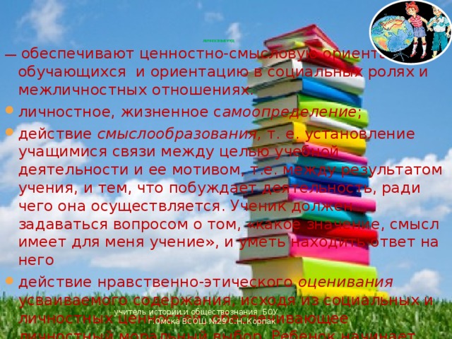       ЛИЧНОСТНЫЕ УУД  — обеспечивают ценностно-смысловую ориентацию обучающихся  и ориентацию в социальных ролях и межличностных отношениях. личностное, жизненное с амоопределение ; действие смыслообразования, т. е. установление учащимися связи между целью учебной деятельности и ее мотивом, т.е. между результатом учения, и тем, что побуждает деятельность, ради чего она осуществляется. Ученик должен задаваться вопросом о том, «какое значение, смысл имеет для меня учение», и уметь находить ответ на него действие нравственно-этического оценивания усваиваемого содержания, исходя из социальных и личностных ценностей, обеспечивающее личностный моральный выбор. Ребенок начинает понимать и осознавать «Что такое хорошо и что такое плохо»; эмоционально оценивает события учитель истории и обществознания БОУ г.Омска ВСОШ №29 С.Н. Корпак 