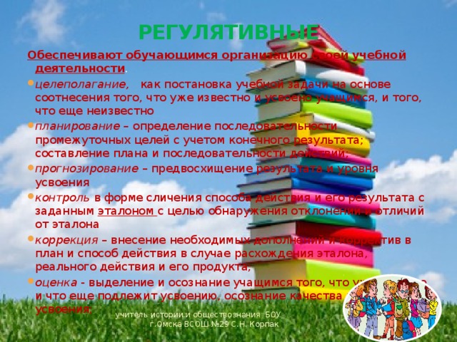 РЕГУЛЯТИВНЫЕ Обеспечивают обучающимся организацию своей учебной деятельности . целеполагание, как постановка учебной задачи на основе соотнесения того, что уже известно и усвоено учащимся, и того, что еще неизвестно планирование – определение последовательности промежуточных целей с учетом конечного результата; составление плана и последовательности действий; прогнозирование – предвосхищение результата и уровня усвоения контроль в форме сличения способа действия и его результата с заданным эталоном с целью обнаружения отклонений и отличий от эталона коррекция – внесение необходимых дополнений и корректив в план и способ действия в случае расхождения эталона, реального действия и его продукта; оценка - выделение и осознание учащимся того, что уже усвоено и что еще подлежит усвоению, осознание качества и уровня усвоения; учитель истории и обществознания БОУ г.Омска ВСОШ №29 С.Н. Корпак 