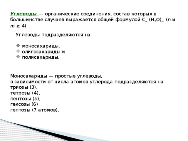 Углеводы — органические соединения, состав которых в большинстве случаев выражается общей формулой C n (H 2 O) m ( n и m ≥ 4) Углеводы подразделяются на моносахариды, олигосахариды и полисахариды. Моносахариды — простые углеводы, в зависимости от числа атомов углерода подразделяются на триозы (3), тетрозы (4), пентозы (5), гексозы (6) гептозы (7 атомов). 