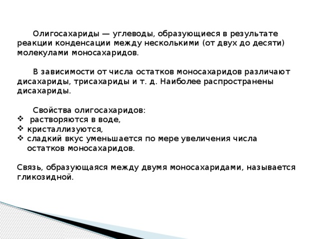  Олигосахариды — углеводы, образующиеся в результате реакции конденсации между несколькими (от двух до десяти) молекулами моносахаридов.  В зависимости от числа остатков моносахаридов различают дисахариды, трисахариды и т. д. Наиболее распространены дисахариды.  Свойства олигосахаридов:  растворяются в воде, кристаллизуются, сладкий вкус уменьшается по мере увеличения числа остатков моносахаридов. Связь, образующаяся между двумя моносахаридами, называется гликозидной. 