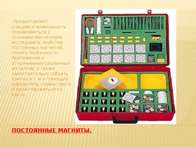    Предоставляет учащимся возможность познакомиться с основами магнетизма, исследовать свойства постоянных магнитов, понять особенности притяжения и отталкивания различных металлов, а также самостоятельно собрать компас и с его помощью определять страны света и ориентироваться по карте. Постоянные магниты. 