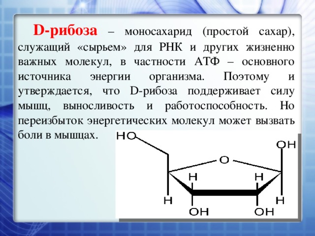 D-рибоза – моносахарид (простой сахар), служащий «сырьем» для РНК и других жизненно важных молекул, в частности АТФ – основного источника энергии организма. Поэтому и утверждается, что D-рибоза поддерживает силу мышц, выносливость и работоспособность. Но переизбыток энергетических молекул может вызвать боли в мышцах. 