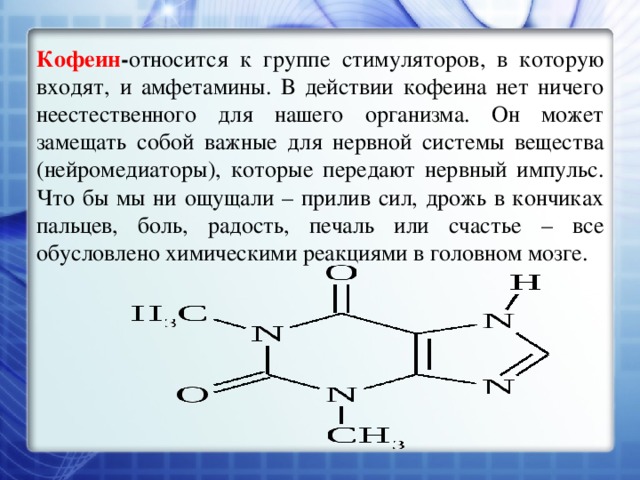 Кофеин - относится к группе стимуляторов, в которую входят, и амфетамины. В действии кофеина нет ничего неестественного для нашего организма. Он может замещать собой важные для нервной системы вещества (нейромедиаторы), которые передают нервный импульс. Что бы мы ни ощущали – прилив сил, дрожь в кончиках пальцев, боль, радость, печаль или счастье – все обусловлено химическими реакциями в головном мозге. 