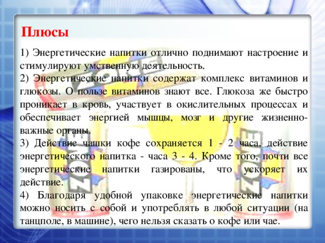 Плюсы 1) Энергетические напитки отлично поднимают настроение и стимулируют умственную деятельность. 2) Энергетические напитки содержат комплекс витаминов и глюкозы. О пользе витаминов знают все. Глюкоза же быстро проникает в кровь, участвует в окислительных процессах и обеспечивает энергией мышцы, мозг и другие жизненно-важные органы. 3) Действие чашки кофе сохраняется 1 - 2 часа, действие энергетического напитка - часа 3 - 4. Кроме того, почти все энергетические напитки газированы, что ускоряет их действие. 4) Благодаря удобной упаковке энергетические напитки можно носить с собой и употреблять в любой ситуации (на танцполе, в машине), чего нельзя сказать о кофе или чае. 