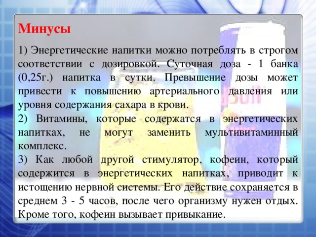 Минусы 1) Энергетические напитки можно потреблять в строгом соответствии с дозировкой. Суточная доза - 1 банка (0,25г.) напитка в сутки. Превышение дозы может привести к повышению артериального давления или уровня содержания сахара в крови. 2) Витамины, которые содержатся в энергетических напитках, не могут заменить мультивитаминный комплекс. 3) Как любой другой стимулятор, кофеин, который содержится в энергетических напитках, приводит к истощению нервной системы. Его действие сохраняется в среднем 3 - 5 часов, после чего организму нужен отдых. Кроме того, кофеин вызывает привыкание. 