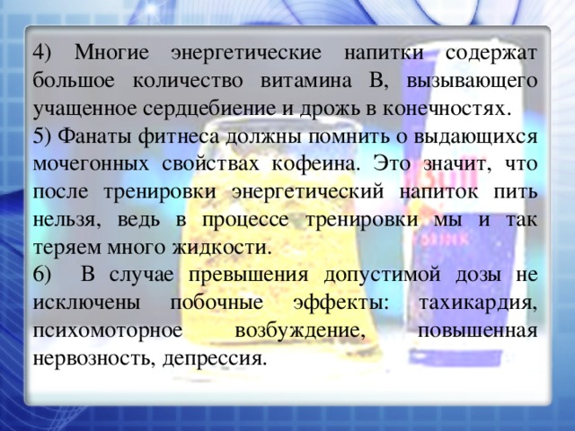 4) Многие энергетические напитки содержат большое количество витамина В, вызывающего учащенное сердцебиение и дрожь в конечностях. 5) Фанаты фитнеса должны помнить о выдающихся мочегонных свойствах кофеина. Это значит, что после тренировки энергетический напиток пить нельзя, ведь в процессе тренировки мы и так теряем много жидкости. 6) В случае превышения допустимой дозы не исключены побочные эффекты: тахикардия, психомоторное возбуждение, повышенная нервозность, депрессия. 