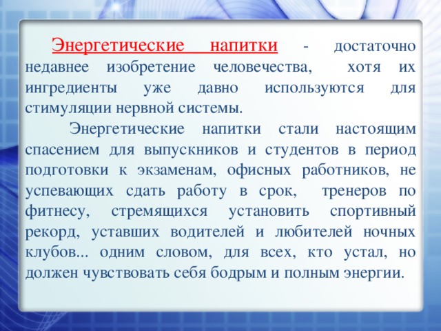 Энергетические напитки  - достаточно недавнее изобретение человечества,  хотя их ингредиенты уже давно используются для стимуляции нервной системы.  Энергетические напитки стали настоящим спасением для выпускников и студентов в период подготовки к экзаменам, офисных работников, не успевающих сдать работу в срок,  тренеров по фитнесу, стремящихся установить спортивный рекорд, уставших водителей и любителей ночных клубов... одним словом, для всех, кто устал, но должен чувствовать себя бодрым и полным энергии. 