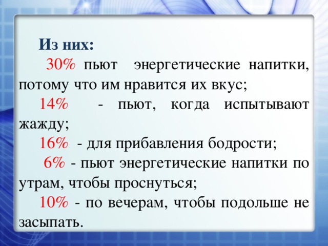 Из них:  30% пьют энергетические напитки, потому что им нравится их вкус; 14% - пьют, когда испытывают жажду; 16% - для прибавления бодрости;  6% - пьют энергетические напитки по утрам, чтобы проснуться; 10% - по вечерам, чтобы подольше не засыпать. 