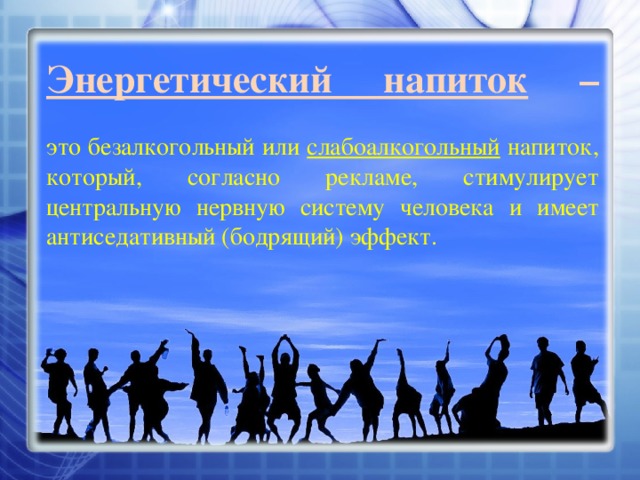 Энергетический напиток  –   это безалкогольный или слабоалкогольный напиток, который, согласно рекламе, стимулирует центральную нервную систему человека и имеет антиседативный (бодрящий) эффект. 