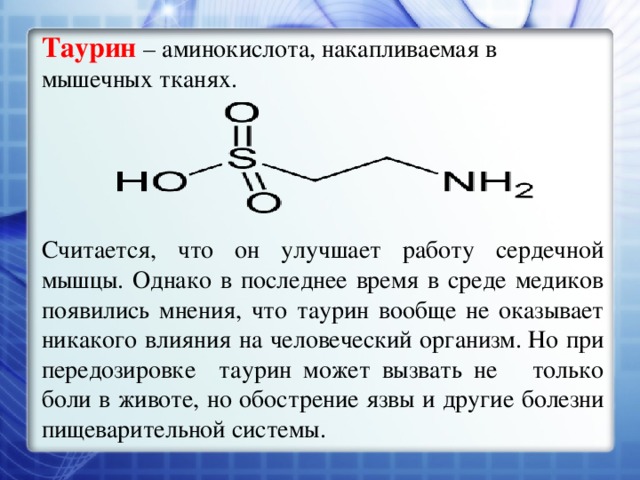 Таурин  – аминокислота, накапливаемая в мышечных тканях. Считается, что он улучшает работу сердечной мышцы. Однако в последнее время в среде медиков появились мнения, что таурин вообще не оказывает никакого влияния на человеческий организм.  Но при передозировке таурин может вызвать не только боли в животе, но обострение язвы и другие болезни пищеварительной системы. 