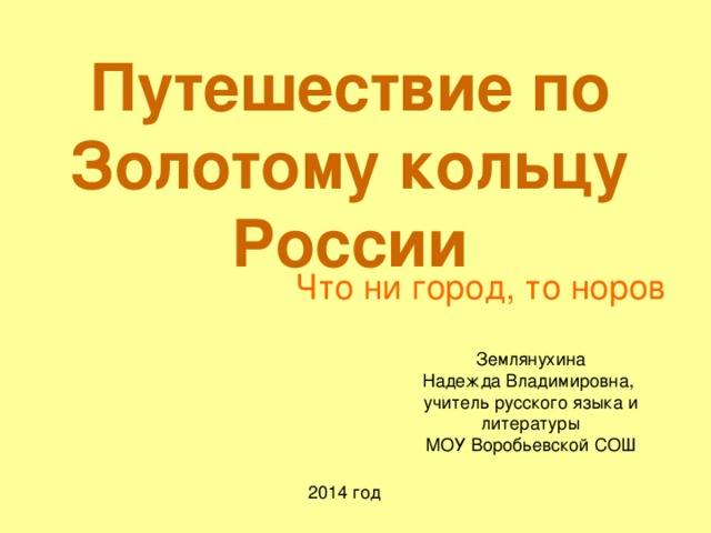 Путешествие по Золотому кольцу России Что ни город, то норов Землянухина Надежда Владимировна,  учитель русского языка и литературы  МОУ Воробьевской СОШ 2014 год 