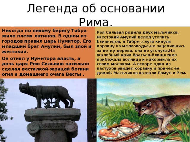 Легенда об основании Рима. Некогда по левому берегу Тибра жило племя латинов. В одном из городов правил царь Нумитор. Его младший брат Амулий, был злой и жестокий. Рея Сильвия родила двух мальчиков. Жестокий Амулий велел утопить близнецов, в Тибре ,слуги кинули корзину на мелководье,но зацепившись за ветку дерева, она не утонула.На жалобный крик братьев-блищнецов прибежала волчица и накормила их своим молоком. А вскоре один из пастухов увидел корзину и принес ее домой. Мальчиков назвали Ромул и Рем. Он отнял у Нумитора власть, а дочь царя Рею Сильвию насильно сделал весталкой-жрицей богини огня и домашнего очага Весты .  