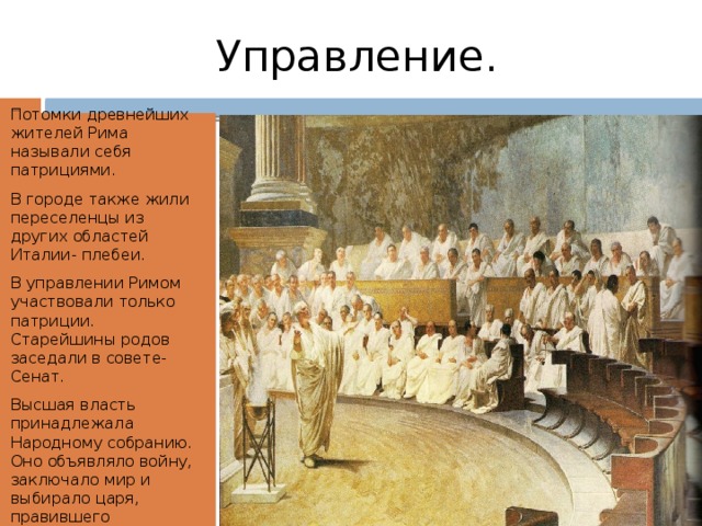 Управление. Потомки древнейших жителей Рима называли себя патрициями. В городе также жили переселенцы из других областей Италии- плебеи. В управлении Римом участвовали только патриции. Старейшины родов заседали в совете- Сенат. Высшая власть принадлежала Народному собранию. Оно объявляло войну, заключало мир и выбирало царя, правившего пожизненно. 