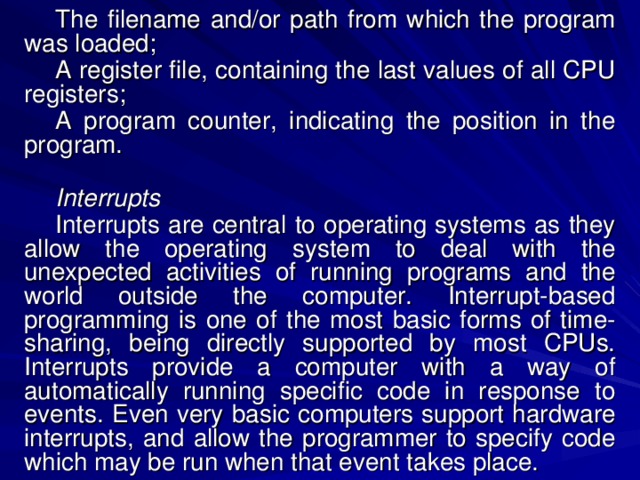 The filename and/or path from which the program was loaded; A register file, containing the last values of all CPU registers; A program counter, indicating the position in the program. Interrupts Interrupts are central to operating systems as they allow the operating system to deal with the unexpected activities of running programs and the world outside the computer. Interrupt-based programming is one of the most basic forms of time-sharing, being directly supported by most CPUs. Interrupts provide a computer with a way of automatically running specific code in response to events. Even very basic computers support hardware interrupts, and allow the programmer to specify code which may be run when that event takes place. 