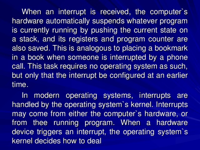 When an interrupt is received, the computer`s hardware automatically suspends whatever program is currently running by pushing the current state on a stack, and its registers and program counter are also saved. This is analogous to placing a bookmark in a book when someone is interrupted by a phone call. This task requires no operating system as such, but only that the interrupt be configured at an earlier time. In modern operating systems, interrupts are handled by the operating system`s kernel. Interrupts may come from either the computer`s hardware, or from thee running program. When a hardware device triggers an interrupt, the operating  system`s kernel decides how to deal 