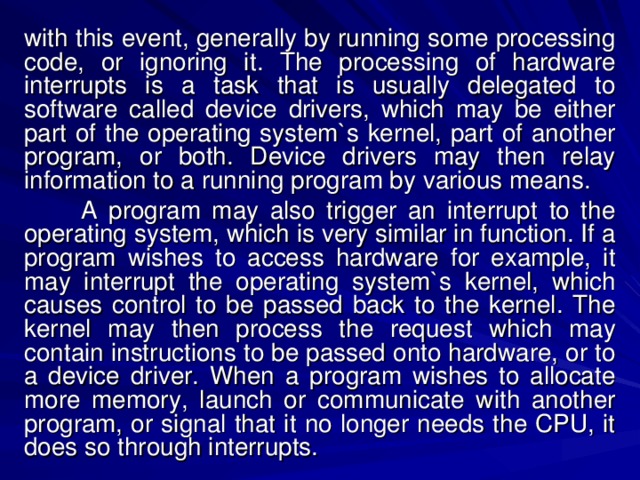 with this event, generally by running some processing code, or ignoring it. The processing of hardware interrupts is a task that is usually delegated to software called device drivers, which may be either part of the operating system`s kernel, part of another program, or both. Device drivers may then relay information to a running program by various means.  A program may also trigger an interrupt to the operating system, which is very similar in function. If a program wishes to access hardware for example, it may interrupt the operating system`s kernel, which causes control to be passed back to the kernel. The kernel may then process the request which may contain instructions to be passed onto hardware, or to a device driver. When a program wishes to allocate more memory, launch or communicate with another program, or signal that it no longer needs the CPU, it does so through interrupts. 