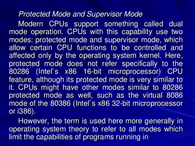 Protected Mode and Supervisor Mode Modern CPUs support something called dual mode operation. CPUs with this capability use two modes: protected mode and supervisor mode, which allow certain CPU functions to be controlled and affected only by the operating system kernel. Here, protected mode does not refer specifically to the 80286 (Intel`s x86 16-bit microprocessor) CPU feature, although its protected mode is very similar to it. CPUs might have other modes similar to 80286 protected mode as well, such as the virtual 8086 mode of the 80386 (Intel`s x86 32-bit microprocessor or i386). However, the term is used here more generally in operating system theory to refer to all modes which limit the capabilities of programs running in 