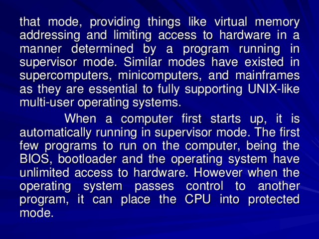 that mode, providing things like virtual memory addressing and limiting access to hardware in a manner determined by a program running in supervisor mode. Similar modes have existed in supercomputers, minicomputers, and mainframes as they are essential to fully supporting UNIX-like multi-user operating systems.  When a computer first starts up, it is automatically running in supervisor mode. The first few programs to run on the computer, being the BIOS, bootloader and the operating system have unlimited access to hardware. However when the operating system passes control to another program, it can place the CPU into protected mode. 