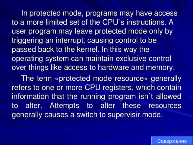 In protected mode, programs may have access to a more limited set of the CPU`s instructions. A user program may leave protected mode only by triggering an interrupt, causing control to be passed back to the kernel. In this way the operating system can maintain exclusive control over things like access to hardware and memory. The term «protected mode resource» generally refers to one or more CPU registers, which contain information that the running program isn`t allowed to alter. Attempts to alter these resources generally causes a switch to supervisir mode. Содержание 