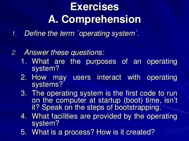 Exercises  A. Comprehension Define the term `operating system`.  Answer these questions: What are the purposes of an operating system? How may users interact with operating systems? The operating system is the first code to run on the computer at startup (boot) time, isn’t it? Speak on the steps of bootstrapping. What facilities are provided by the operating system? What is a process? How is it created? What are the purposes of an operating system? How may users interact with operating systems? The operating system is the first code to run on the computer at startup (boot) time, isn’t it? Speak on the steps of bootstrapping. What facilities are provided by the operating system? What is a process? How is it created? 