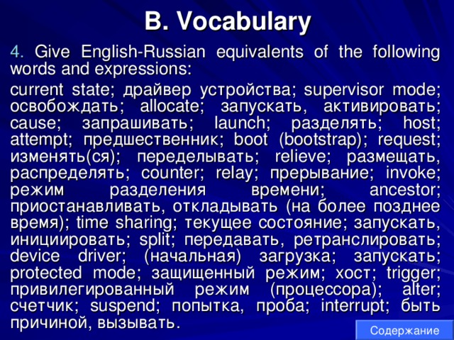 B. Vocabulary 4. Give English-Russian equivalents of the following words and expressions: current state; драйвер  устройства ; supervisor mode; освобождать ; allocate; запускать , активировать ; cause; запрашивать ; launch; разделять ; host; attempt; предшественник ; boot (bootstrap); request; изменять ( ся ); переделывать ; relieve; размещать , распределять ; counter; relay; прерывание ; invoke; режим  разделения  времени ; ancestor; приостанавливать , откладывать ( на  более  позднее  время ); time sharing; текущее  состояние ; запускать , инициировать ; split; передавать , ретранслировать ; device driver; ( начальная ) загрузка ; запускать ; protected mode; защищенный  режим ; хост ; trigger; привилегированный  режим ( процессора ); alter; счетчик ; suspend; попытка , проба ; interrupt; быть  причиной , вызывать . Содержание 