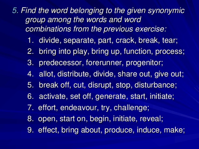 5. Find the word belonging to the given synonymic group among the words and word combinations from the previous exercise: divide, separate, part, crack, break, tear; bring into play, bring up, function, process; predecessor, forerunner, progenitor; allot, distribute, divide, share out, give out; break off, cut, disrupt, stop, disturbance; activate, set off, generate, start, initiate; divide, separate, part, crack, break, tear; bring into play, bring up, function, process; predecessor, forerunner, progenitor; allot, distribute, divide, share out, give out; break off, cut, disrupt, stop, disturbance; activate, set off, generate, start, initiate; 7. effort, endeavour, try, challenge; 8. open, start on, begin, initiate, reveal; 9. effect, bring about, produce, induce, make; 7. effort, endeavour, try, challenge; 8. open, start on, begin, initiate, reveal; 9. effect, bring about, produce, induce, make; 